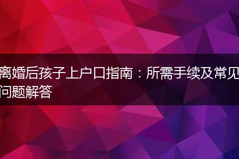 离婚后孩子上户口指南：所需手续及常见问题解答