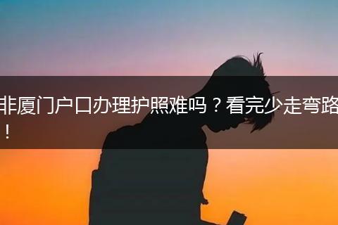非厦门户口办理护照难吗？看完少走弯路！