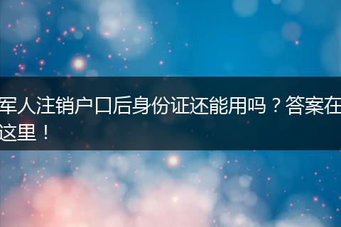 军人注销户口后身份证还能用吗？答案在这里！