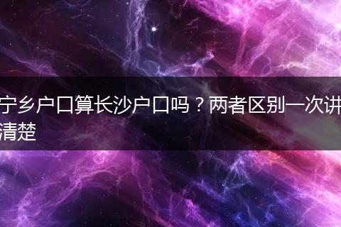 宁乡户口算长沙户口吗？两者区别一次讲清楚