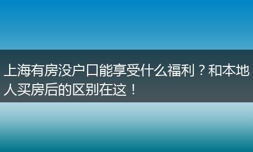 上海有房没户口能享受什么福利？和本地人买房后的区别在这！