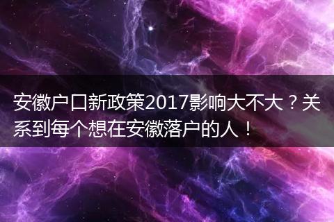 安徽户口新政策2017影响大不大？关系到每个想在安徽落户的人！
