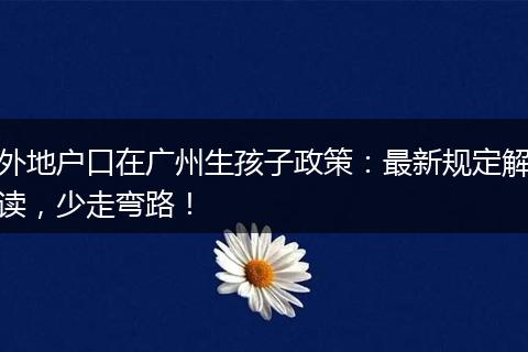 外地户口在广州生孩子政策：最新规定解读，少走弯路！