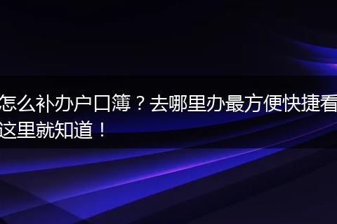 怎么补办户口簿？去哪里办最方便快捷看这里就知道！
