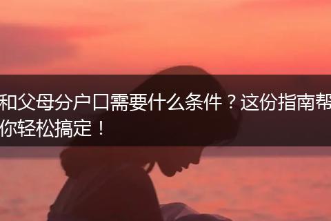 和父母分户口需要什么条件？这份指南帮你轻松搞定！