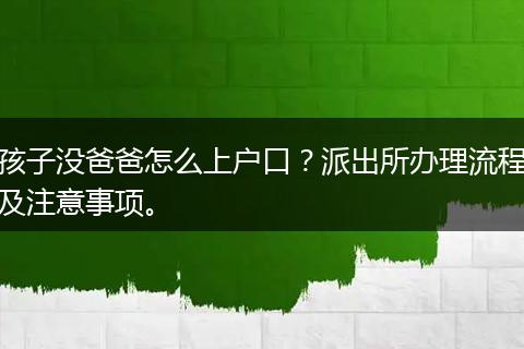 孩子没爸爸怎么上户口？派出所办理流程及注意事项。