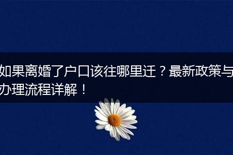 如果离婚了户口该往哪里迁？最新政策与办理流程详解！