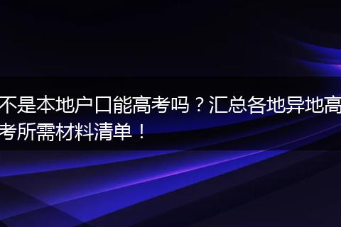 不是本地户口能高考吗？汇总各地异地高考所需材料清单！