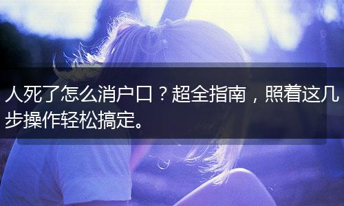 人死了怎么消户口？超全指南，照着这几步操作轻松搞定。