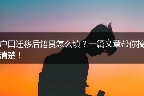 户口迁移后籍贯怎么填？一篇文章帮你搞清楚！