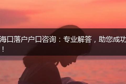 海口落户户口咨询：专业解答，助您成功！