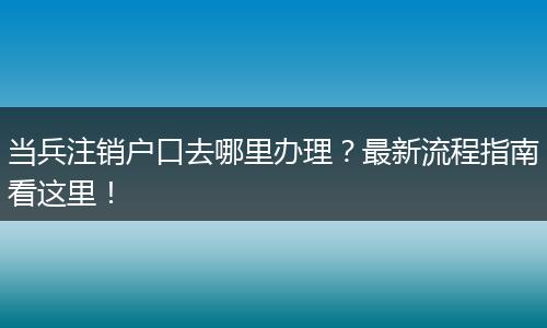 当兵注销户口去哪里办理？最新流程指南看这里！