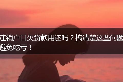 注销户口欠贷款用还吗？搞清楚这些问题避免吃亏！
