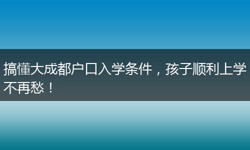 搞懂大成都户口入学条件，孩子顺利上学不再愁！