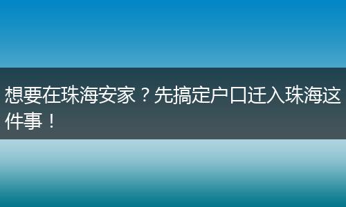 想要在珠海安家？先搞定户口迁入珠海这件事！