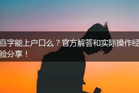 嚞字能上户口么？官方解答和实际操作经验分享！