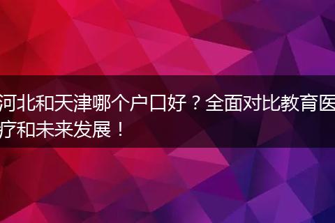 河北和天津哪个户口好？全面对比教育医疗和未来发展！