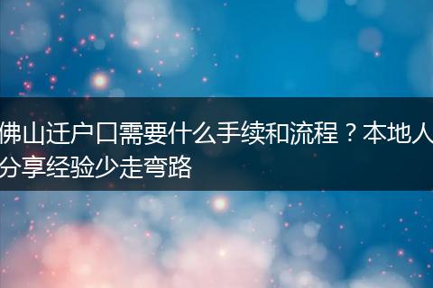 佛山迁户口需要什么手续和流程？本地人分享经验少走弯路
