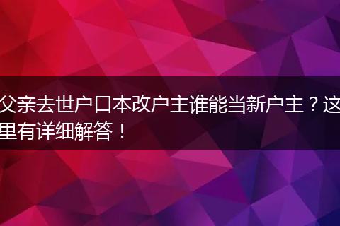 父亲去世户口本改户主谁能当新户主？这里有详细解答！