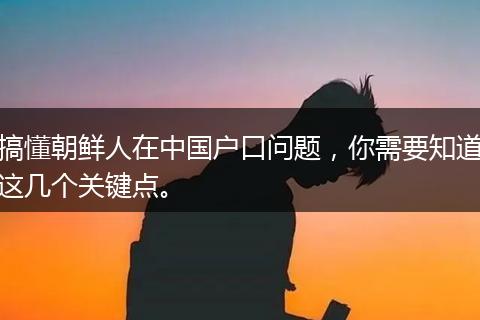搞懂朝鲜人在中国户口问题，你需要知道这几个关键点。