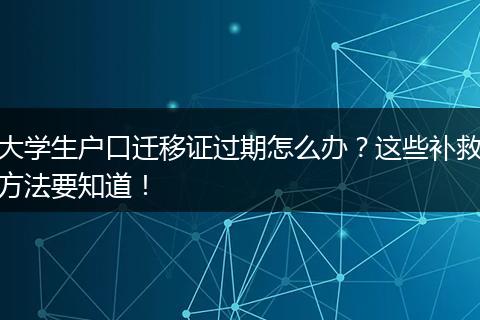 大学生户口迁移证过期怎么办？这些补救方法要知道！