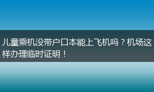 儿童乘机没带户口本能上飞机吗？机场这样办理临时证明！