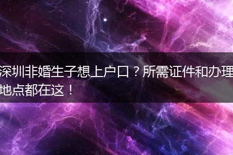 深圳非婚生子想上户口？所需证件和办理地点都在这！