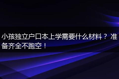 小孩独立户口本上学需要什么材料？ 准备齐全不跑空！