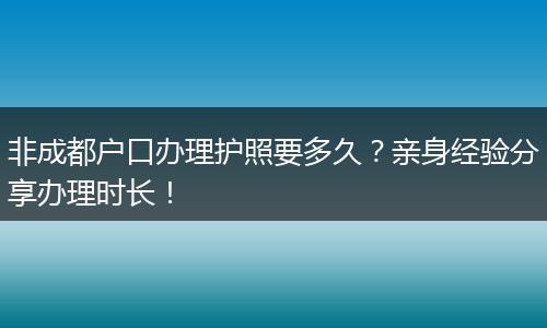 非成都户口办理护照要多久？亲身经验分享办理时长！