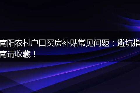 南阳农村户口买房补贴常见问题：避坑指南请收藏！