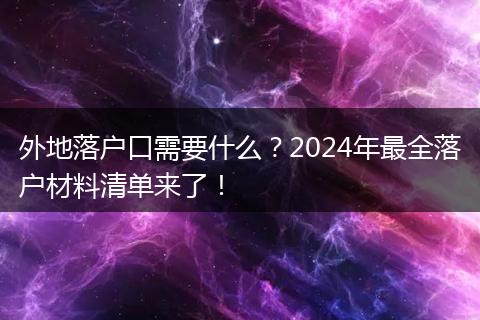 外地落户口需要什么？2024年最全落户材料清单来了！