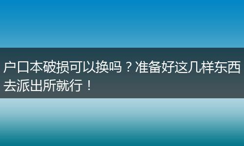 户口本破损可以换吗？准备好这几样东西去派出所就行！