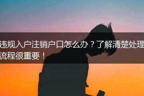 违规入户注销户口怎么办？了解清楚处理流程很重要！