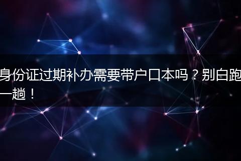 身份证过期补办需要带户口本吗？别白跑一趟！