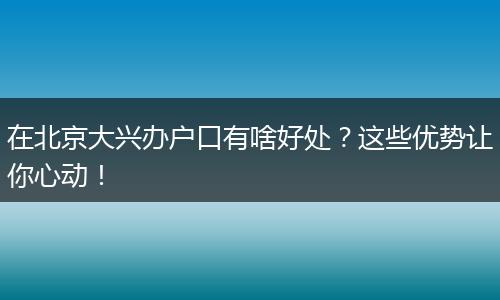 在北京大兴办户口有啥好处？这些优势让你心动！