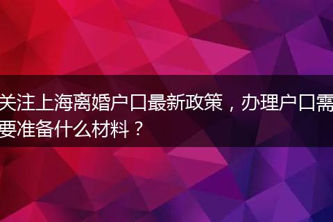 关注上海离婚户口最新政策，办理户口需要准备什么材料？