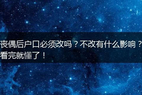 丧偶后户口必须改吗？不改有什么影响？看完就懂了！