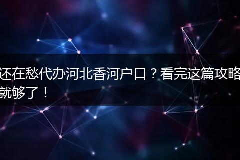 还在愁代办河北香河户口？看完这篇攻略就够了！