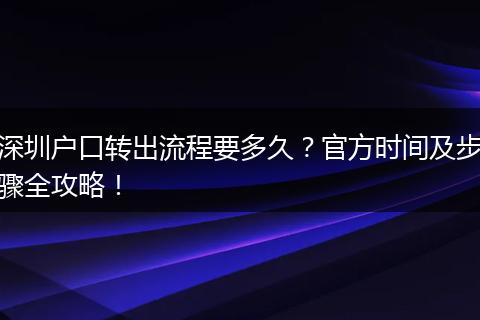 深圳户口转出流程要多久？官方时间及步骤全攻略！