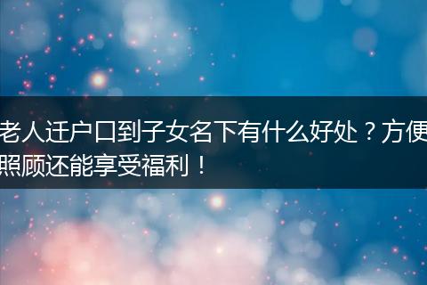 老人迁户口到子女名下有什么好处？方便照顾还能享受福利！