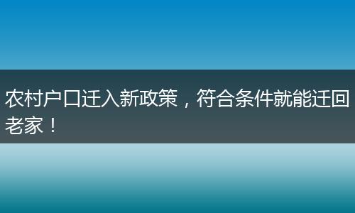 农村户口迁入新政策，符合条件就能迁回老家！