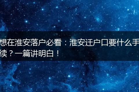 想在淮安落户必看：淮安迁户口要什么手续？一篇讲明白！