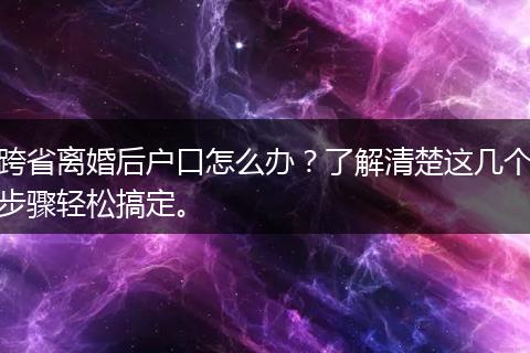 跨省离婚后户口怎么办？了解清楚这几个步骤轻松搞定。