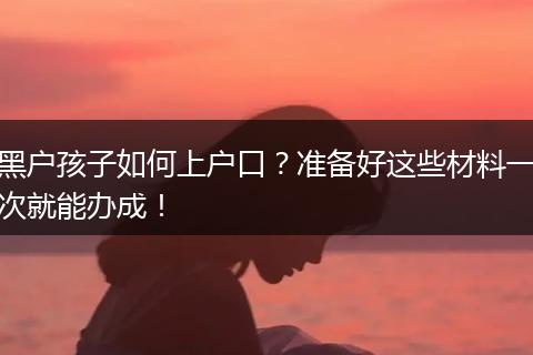 黑户孩子如何上户口？准备好这些材料一次就能办成！