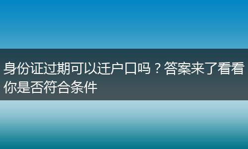 身份证过期可以迁户口吗？答案来了看看你是否符合条件