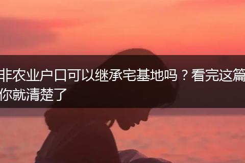 非农业户口可以继承宅基地吗？看完这篇你就清楚了