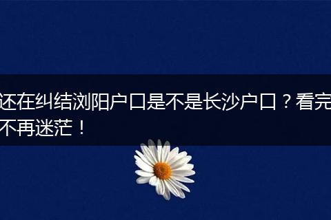 还在纠结浏阳户口是不是长沙户口？看完不再迷茫！