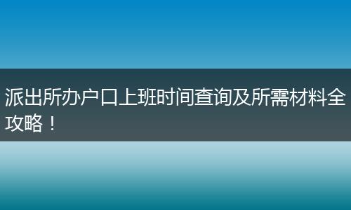 派出所办户口上班时间查询及所需材料全攻略！