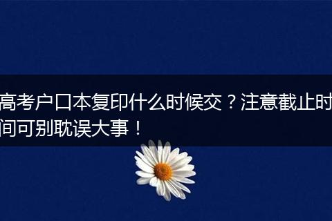 高考户口本复印什么时候交？注意截止时间可别耽误大事！