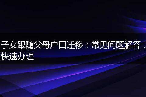 子女跟随父母户口迁移：常见问题解答，快速办理